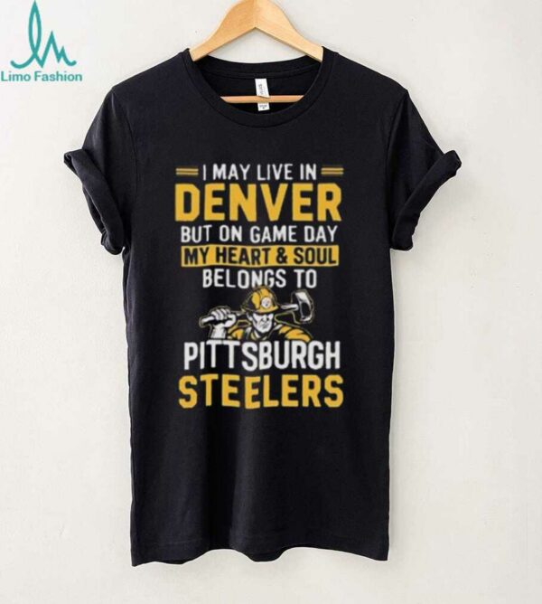 I May Live In Denver But On Gameday My Heart And Soul Belong To Pittsburgh Steelers Shirt