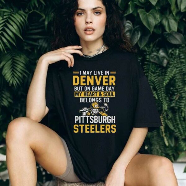 I May Live In Denver But On Gameday My Heart And Soul Belong To Pittsburgh Steelers Shirt