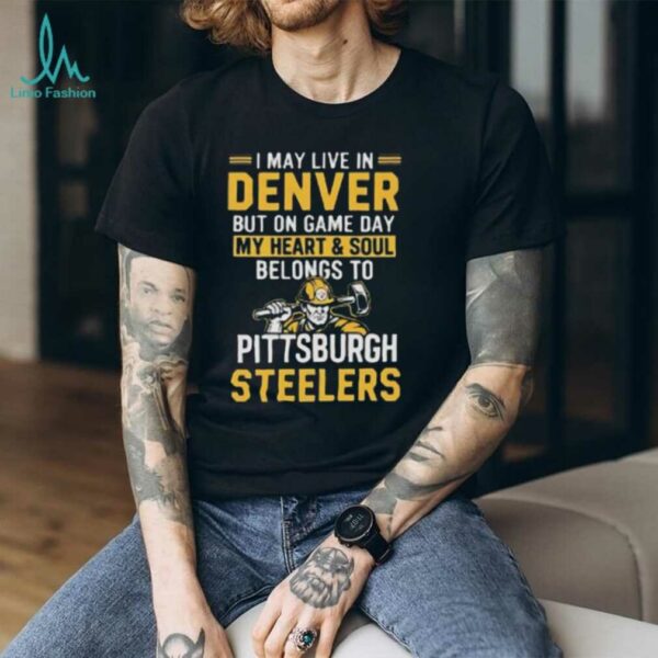 I May Live In Denver But On Gameday My Heart And Soul Belong To Pittsburgh Steelers Shirt