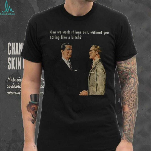Man can we work things out without you acting like a bitch shirt