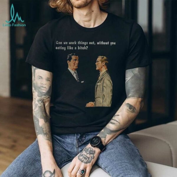 Man can we work things out without you acting like a bitch shirt