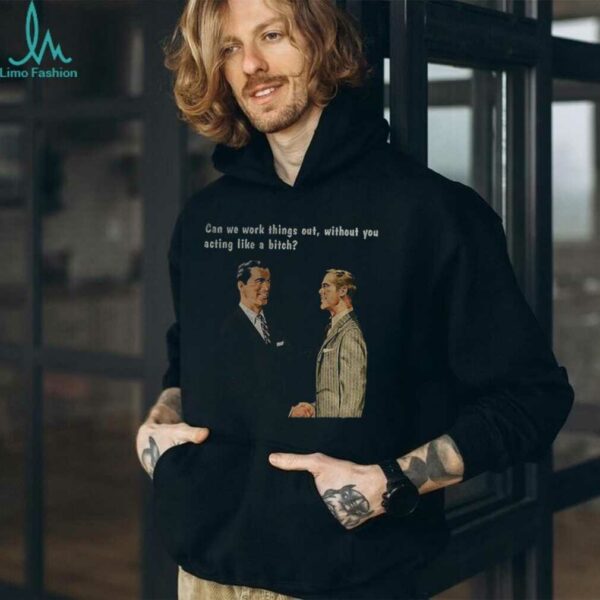 Man can we work things out without you acting like a bitch shirt