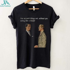 Man can we work things out without you acting like a bitch shirt