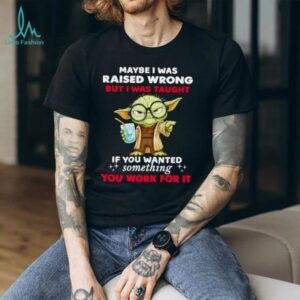 Yoda maybe I was raised wrong but I was taught if you wanted something you work for it shirt
