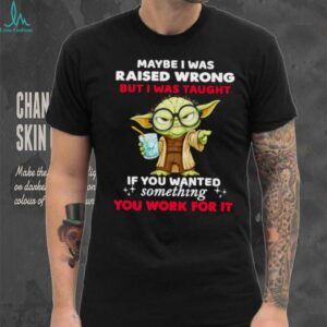 Yoda maybe I was raised wrong but I was taught if you wanted something you work for it shirt