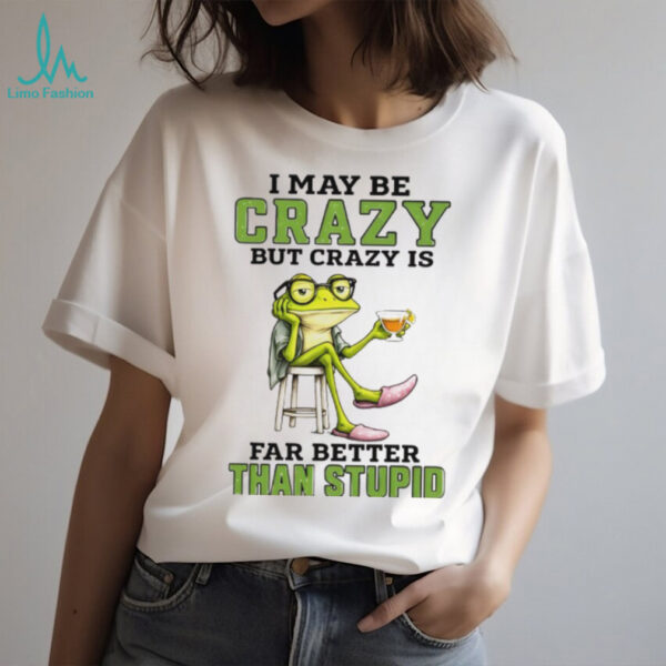 Frog I may be crazy but crazy is far better than stupid shirt