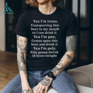 Yeah I’m trans transporting this beer to my mouth so I can drink it yea I’m pan gonna opan this beer and drink it shirt