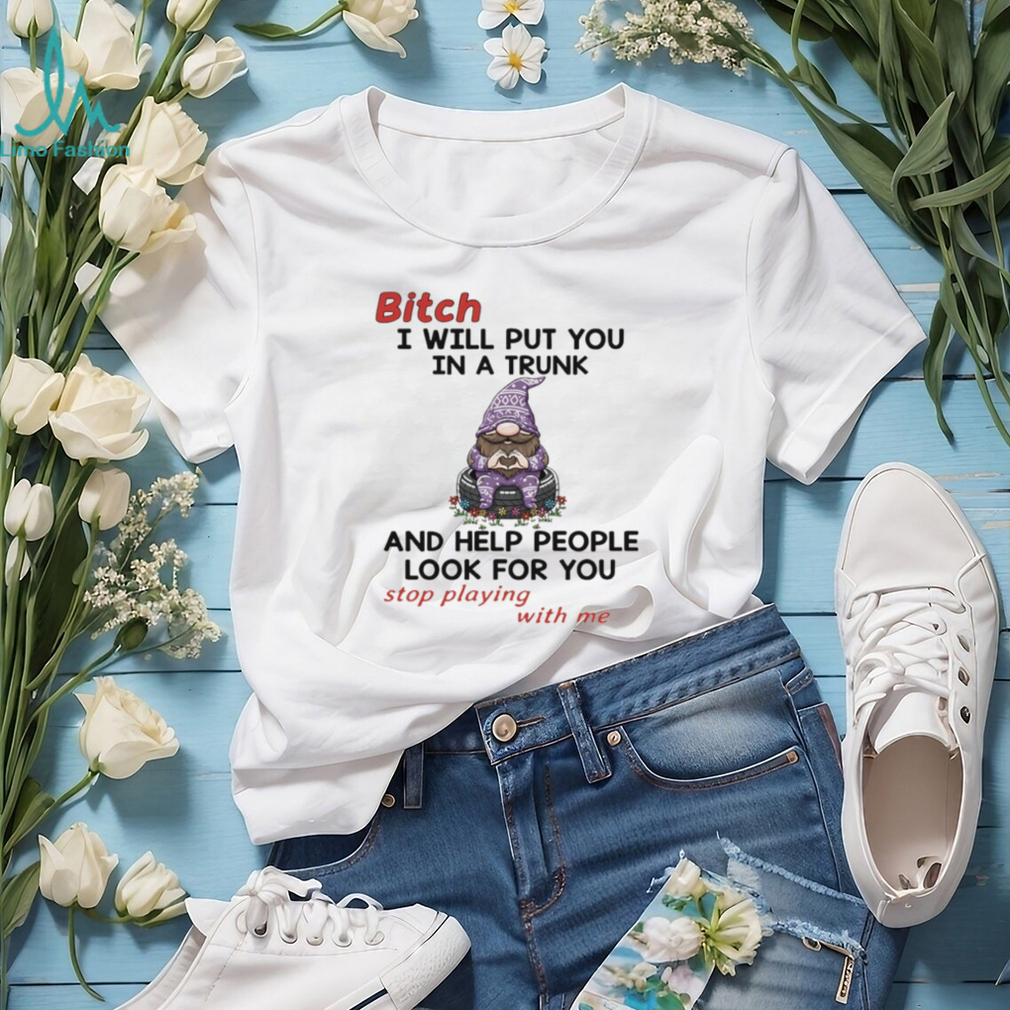Gnome bitch I will put you in a trunk and help people look for you stop playing with me shirt Gnome bitch I will put you in a trunk and help people look for you stop playing with me shirt