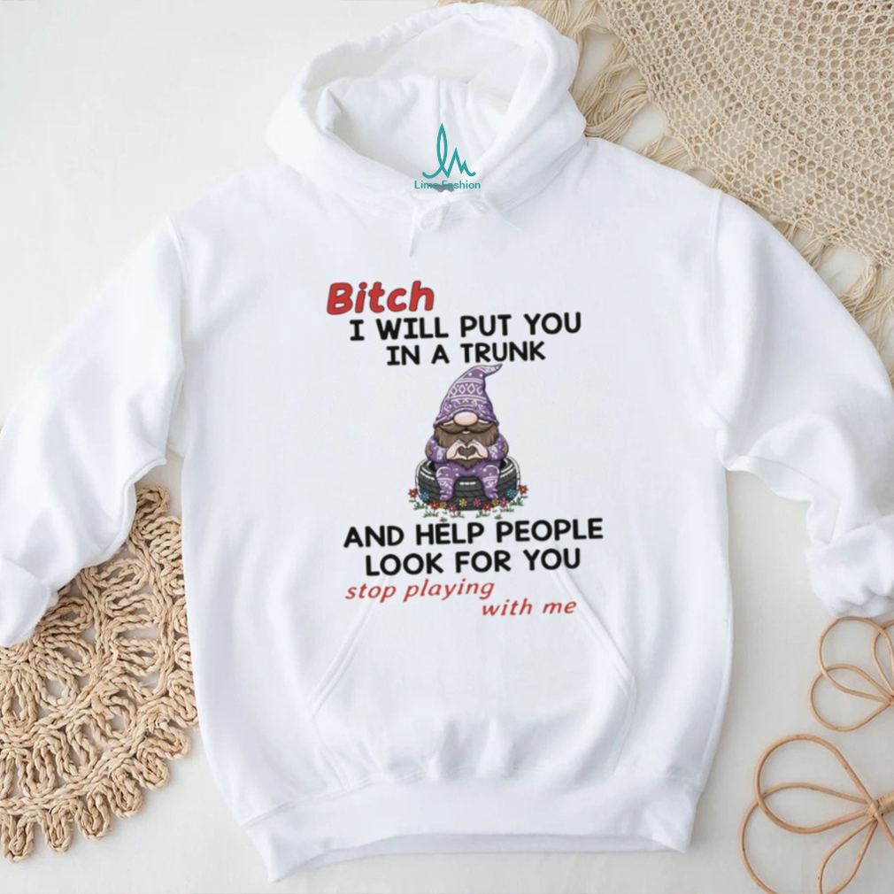 Gnome bitch I will put you in a trunk and help people look for you stop playing with me shirt Gnome bitch I will put you in a trunk and help people look for you stop playing with me shirt