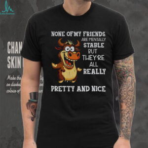 Cow none of my friends are mentally stable but they’re all really pretty and nice shirt