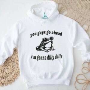 Dilly Dally frog you guys go ahead I’m gonna dilly dally shirt