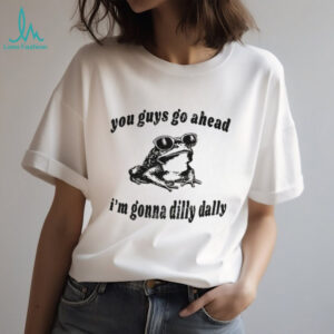 Dilly Dally frog you guys go ahead I’m gonna dilly dally shirt