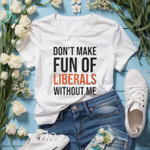 Don’t make fun of Liberals without me shirt