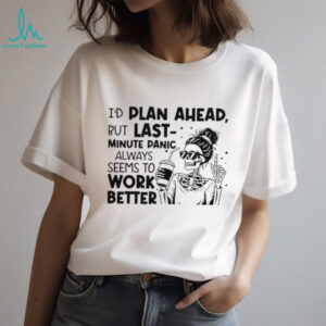 I’d plan ahead but last minute panic always seems to work better shirt