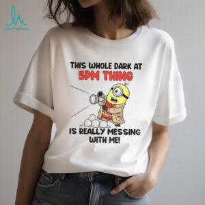 Minion this whole dark at 5pm thing is really messing with me shirt