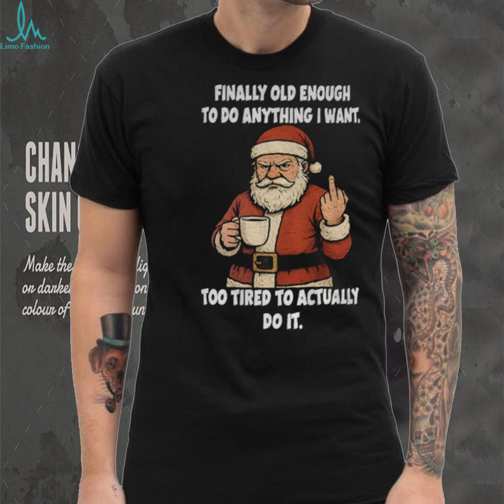 Santa Claus finally old enough to do anything I want too tired to actually do it Christmas shirt Santa Claus finally old enough to do anything I want too tired to actually do it Christmas shirt