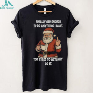 Santa Claus finally old enough to do anything I want too tired to actually do it Christmas shirt