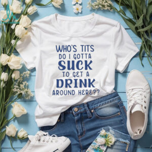 Who’s tits do I gotta suck to get a drink around here shirt