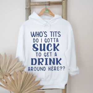 Who’s tits do I gotta suck to get a drink around here shirt