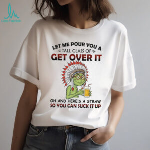 Let Me Pour You A Tall Glass Of Get Over It Oh And Here's A Straw So You Can Suck It Up T Shirt