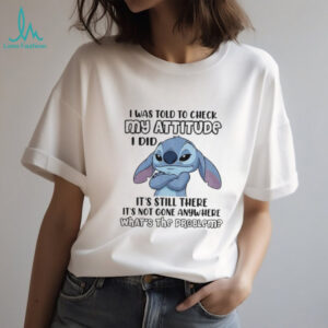 Stitch I was told to check my attitude I did it’s still there it’s not gone anywhere what’s the problem shirt