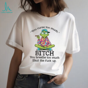 You Curse Too Much Bitch You Breathe Too Much Shut The Fuck Up T Shirt