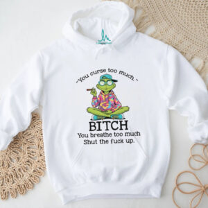 You Curse Too Much Bitch You Breathe Too Much Shut The Fuck Up T Shirt