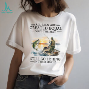 All Men Created Equal Best Still Go Fishing In Their Sixties T Shirt