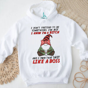 Gnome I don’t pretend to be something I’m not know I’m a bitch and I own that shit like a boss shirt