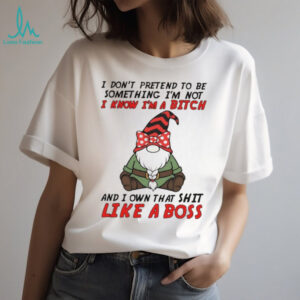 Gnome I don’t pretend to be something I’m not know I’m a bitch and I own that shit like a boss shirt