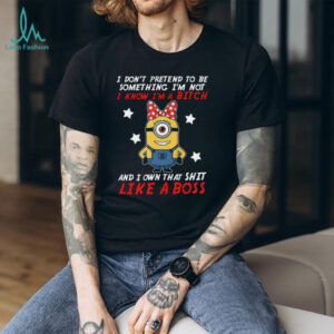 I Don't Pretend To Be Something I'm Not I Know I'm A Bitch And I Own That Shit Like A Boss Minion T Shirt