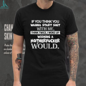 If You Think You Wanna Start Shit With Me, Think Twice I Woke Up Wishing A Motherfucker Would Shirt