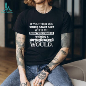If You Think You Wanna Start Shit With Me, Think Twice I Woke Up Wishing A Motherfucker Would Shirt