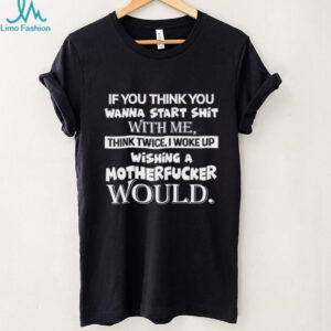 If You Think You Wanna Start Shit With Me, Think Twice I Woke Up Wishing A Motherfucker Would Shirt