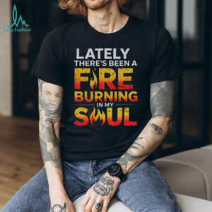 Lately there’s been a fire burning in my soul shirt Lately there’s been a fire burning in my soul shirt