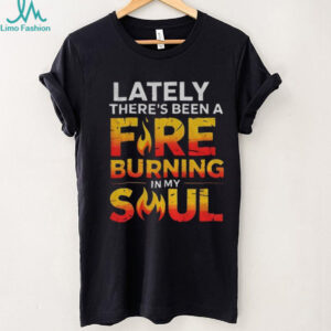 Lately there’s been a fire burning in my soul shirt