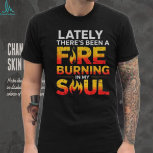Lately there’s been a fire burning in my soul shirt