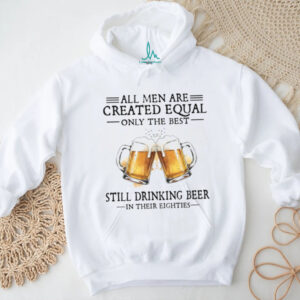 All Men Are Created Equal Only The Best Still Drinking Beer In Their Eighties T Shirt