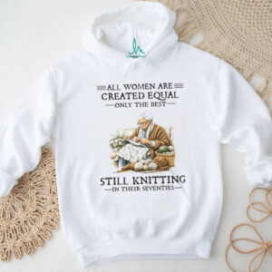 All Women Are Created Equal Only The Best Still Knitting In Their Seventies T Shirt