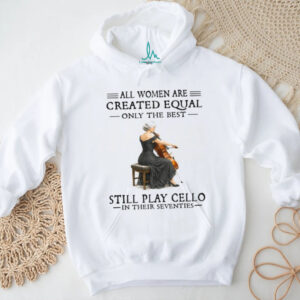 All Women Are Created Equal Only The Best Still Play Cello In Their 70s Shirt