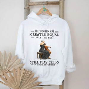 All Women Are Created Equal Only The Best Still Play Cello In Their 70s Shirt