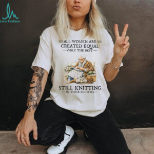All Women Created Equal Only The Best Still Knitting In Their Eighties T Shirt All Women Created Equal Only The Best Still Knitting In Their Eighties T Shirt