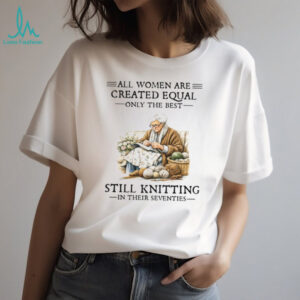 All Women Are Created Equal Only The Best Still Knitting In Their Seventies Shirt