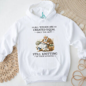 All Women Are Created Equal Only The Best Still Knitting In Their Seventies Shirt