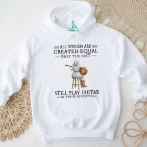 All Women Are Created Equal Only The Best Still Play Guitar In Their 70s Shirt