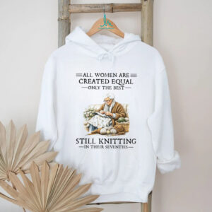 All Women Are Created Equal Only The Best Still Knitting In Their Seventies Shirt