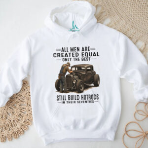 All Men Are Created Equal Only The Best Still Build Hotrods In Their Seventies T Shirt