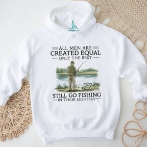 All Men Are Created Equal Only The Best Still Go Fishing In Their Eighties Shirt