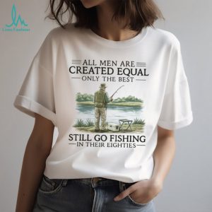 All Men Are Created Equal Only The Best Still Go Fishing In Their Eighties Shirt