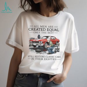 All Men Are Created Equal Only The Best Still Restore Classic Cars In Their Eighties Shirt